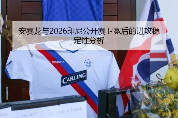安赛龙与2026印尼公开赛卫冕后的进攻稳定性分析