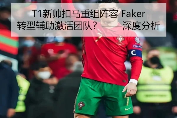 T1新帅扣马重组阵容 Faker转型辅助激活团队？——深度分析