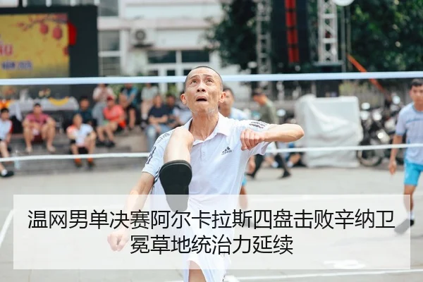 温网男单决赛阿尔卡拉斯四盘击败辛纳卫冕草地统治力延续